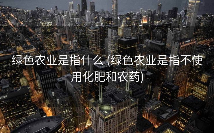 绿色农业是指什么 (绿色农业是指不使用化肥和农药)
