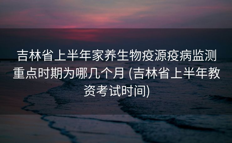 吉林省上半年家养生物疫源疫病监测重点时期为哪几个月 (吉林省上半年教资考试时间)