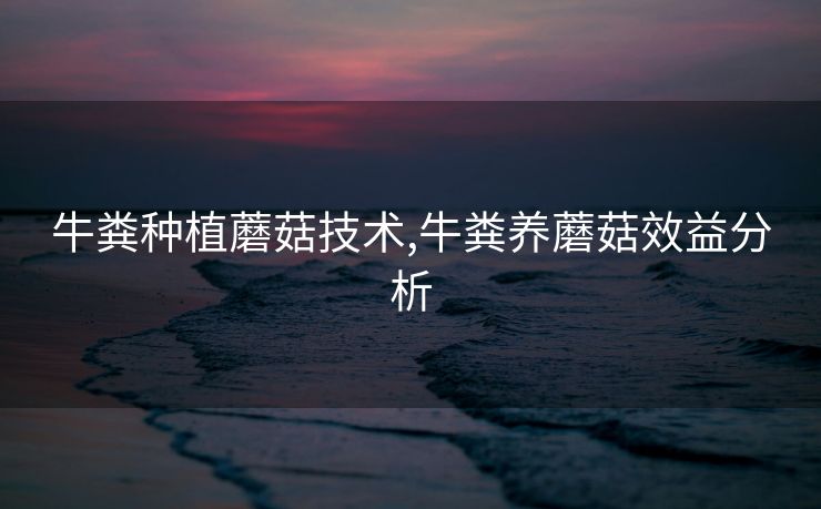 牛粪种植蘑菇技术,牛粪养蘑菇效益分析