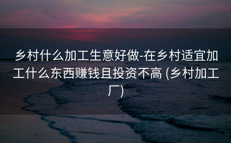 乡村什么加工生意好做-在乡村适宜加工什么东西赚钱且投资不高 (乡村加工厂)