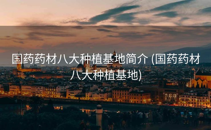 国药药材八大种植基地简介 (国药药材八大种植基地)