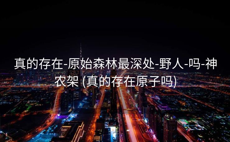 真的存在-原始森林最深处-野人-吗-神农架 (真的存在原子吗)