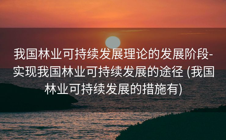 我国林业可持续发展理论的发展阶段-实现我国林业可持续发展的途径 (我国林业可持续发展的措施有)