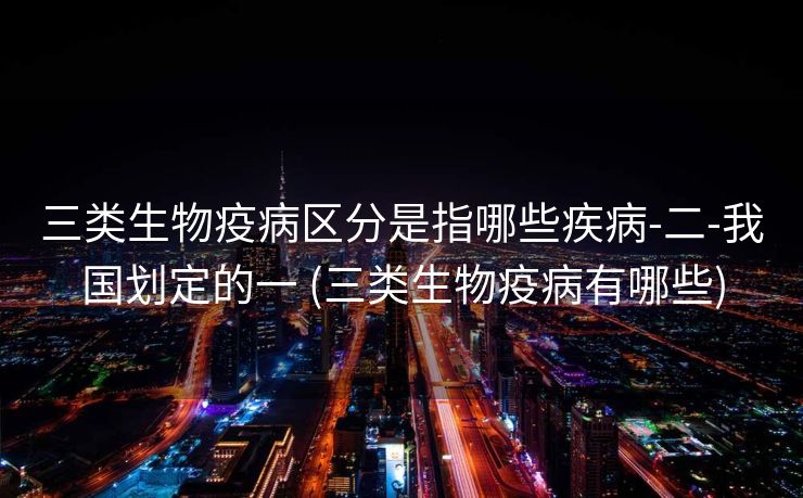 三类生物疫病区分是指哪些疾病-二-我国划定的一 (三类生物疫病有哪些)