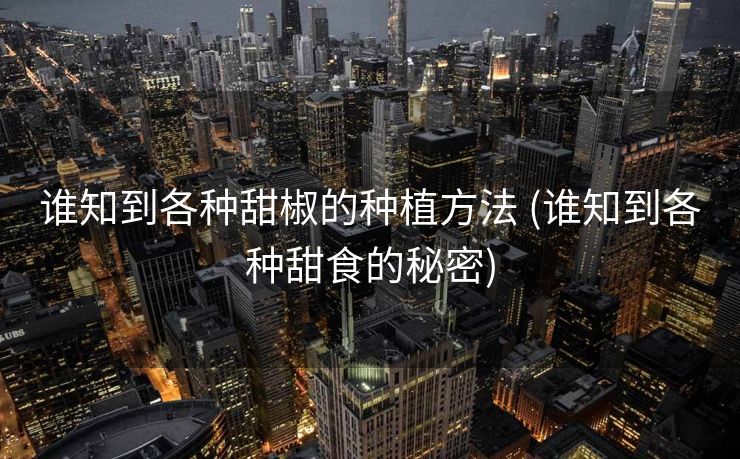 谁知到各种甜椒的种植方法 (谁知到各种甜食的秘密)