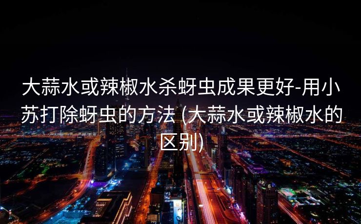 大蒜水或辣椒水杀蚜虫成果更好-用小苏打除蚜虫的方法 (大蒜水或辣椒水的区别)