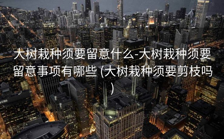 大树栽种须要留意什么-大树栽种须要留意事项有哪些 (大树栽种须要剪枝吗)