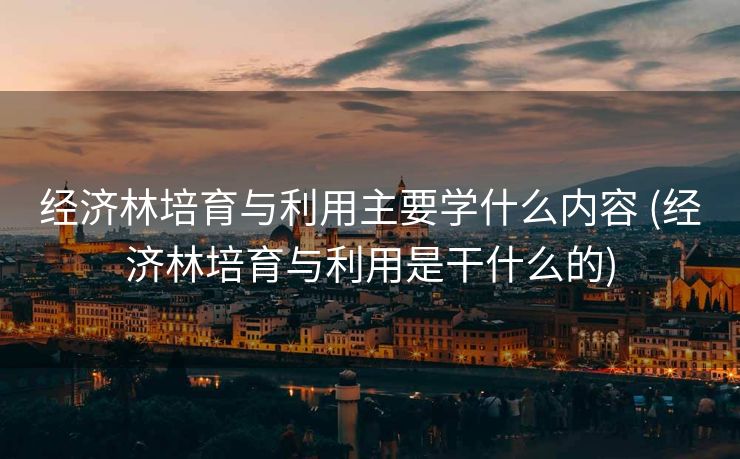 经济林培育与利用主要学什么内容 (经济林培育与利用是干什么的)