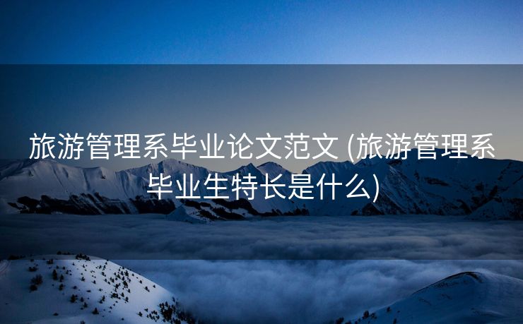 旅游管理系毕业论文范文 (旅游管理系毕业生特长是什么)