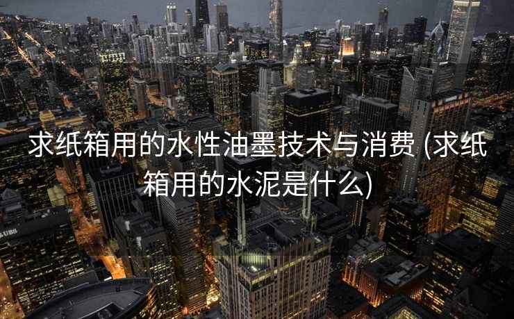 求纸箱用的水性油墨技术与消费 (求纸箱用的水泥是什么)