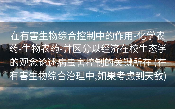 在有害生物综合控制中的作用-化学农药-生物农药-并区分以经济在校生态学的观念论述病虫害控制的关键所在 (在有害生物综合治理中,如果考虑到天敌)