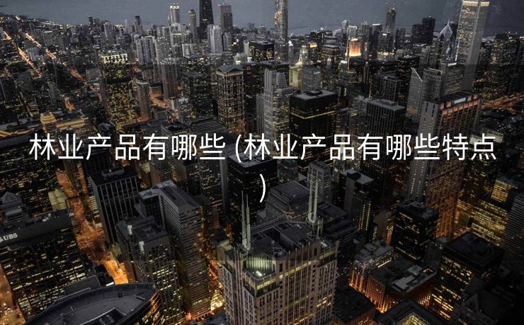 林业产品有哪些 (林业产品有哪些特点)
