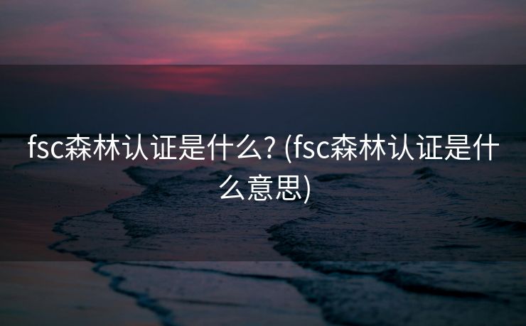 fsc森林认证是什么? (fsc森林认证是什么意思)