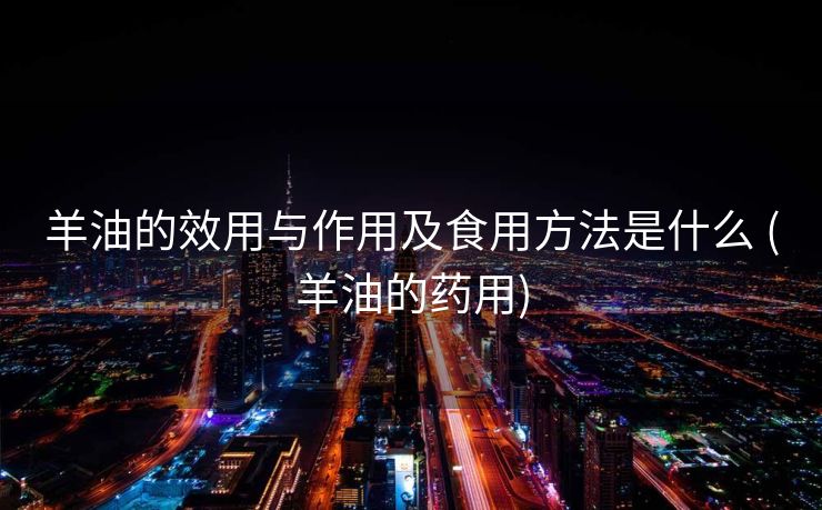 羊油的效用与作用及食用方法是什么 (羊油的药用)