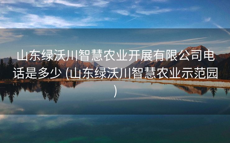 山东绿沃川智慧农业开展有限公司电话是多少 (山东绿沃川智慧农业示范园)