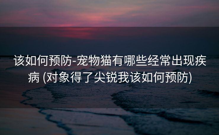 该如何预防-宠物猫有哪些经常出现疾病 (对象得了尖锐我该如何预防)