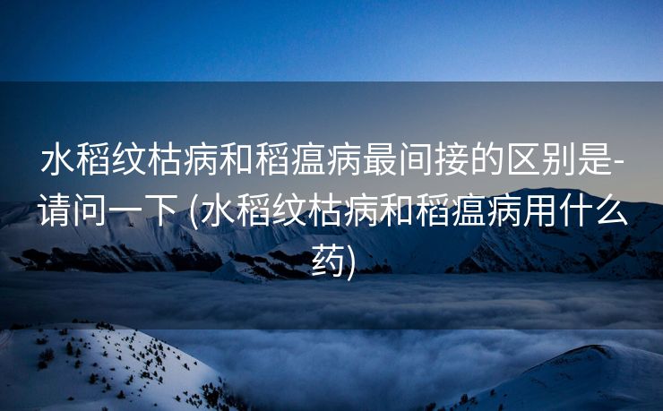 水稻纹枯病和稻瘟病最间接的区别是-请问一下 (水稻纹枯病和稻瘟病用什么药)