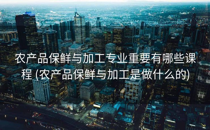 农产品保鲜与加工专业重要有哪些课程 (农产品保鲜与加工是做什么的)