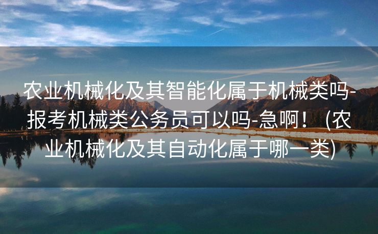 农业机械化及其智能化属于机械类吗-报考机械类公务员可以吗-急啊！ (农业机械化及其自动化属于哪一类)