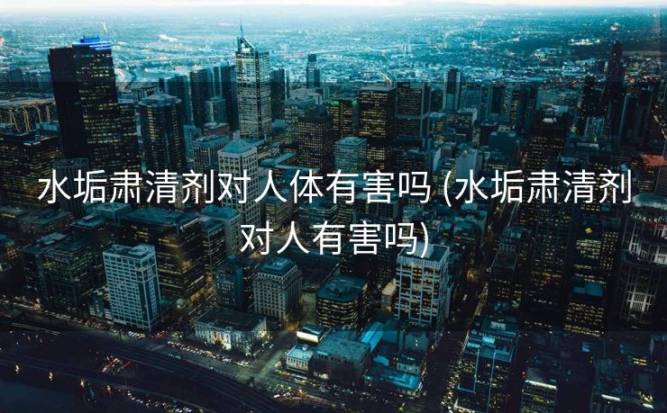 水垢肃清剂对人体有害吗 (水垢肃清剂对人有害吗)