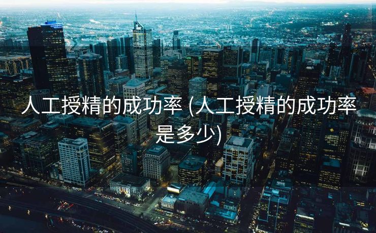 人工授精的成功率 (人工授精的成功率是多少)