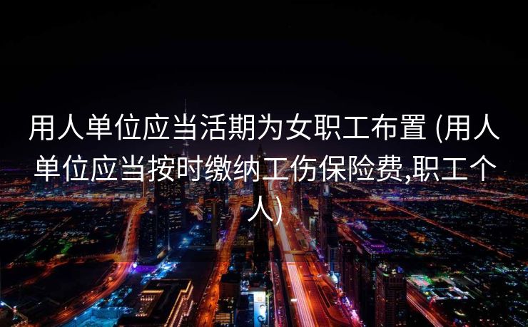 用人单位应当活期为女职工布置 (用人单位应当按时缴纳工伤保险费,职工个人)