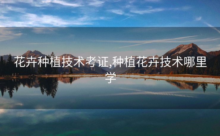 花卉种植技术考证,种植花卉技术哪里学