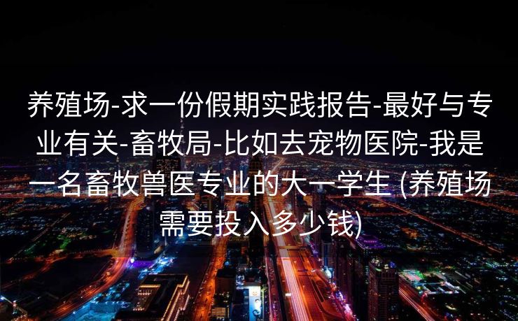 养殖场-求一份假期实践报告-最好与专业有关-畜牧局-比如去宠物医院-我是一名畜牧兽医专业的大一学生 (养殖场需要投入多少钱)