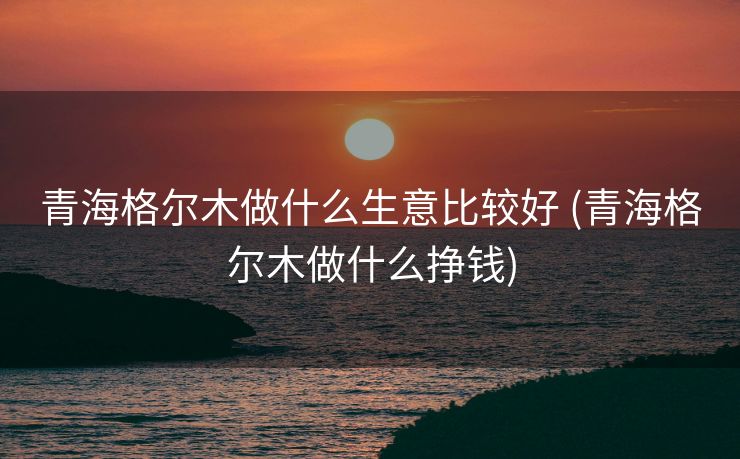青海格尔木做什么生意比较好 (青海格尔木做什么挣钱)