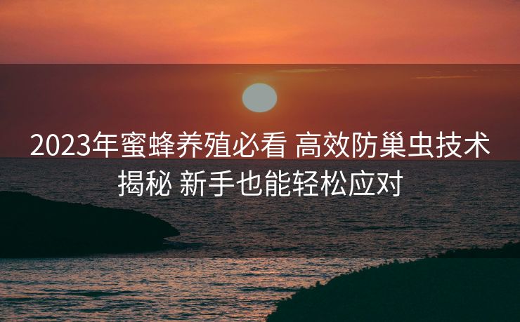 2023年蜜蜂养殖必看 高效防巢虫技术揭秘 新手也能轻松应对