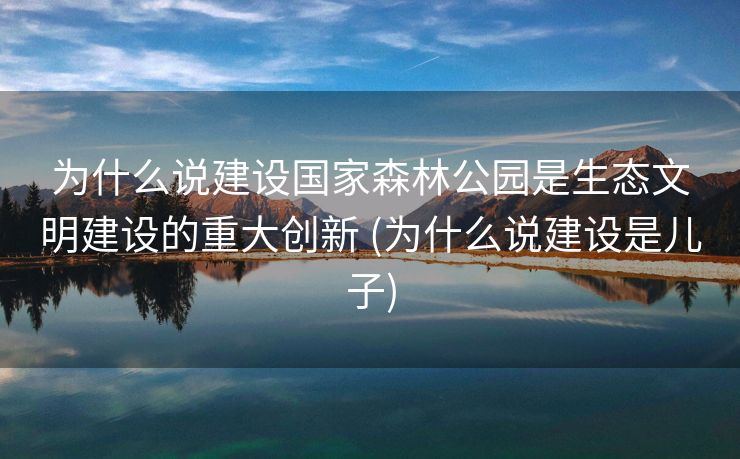 为什么说建设国家森林公园是生态文明建设的重大创新 (为什么说建设是儿子)