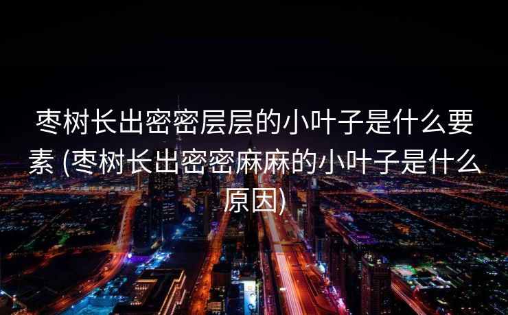 枣树长出密密层层的小叶子是什么要素 (枣树长出密密麻麻的小叶子是什么原因)