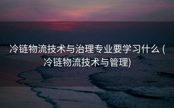 冷链物流技术与治理专业要学习什么 (冷链物流技术与管理)