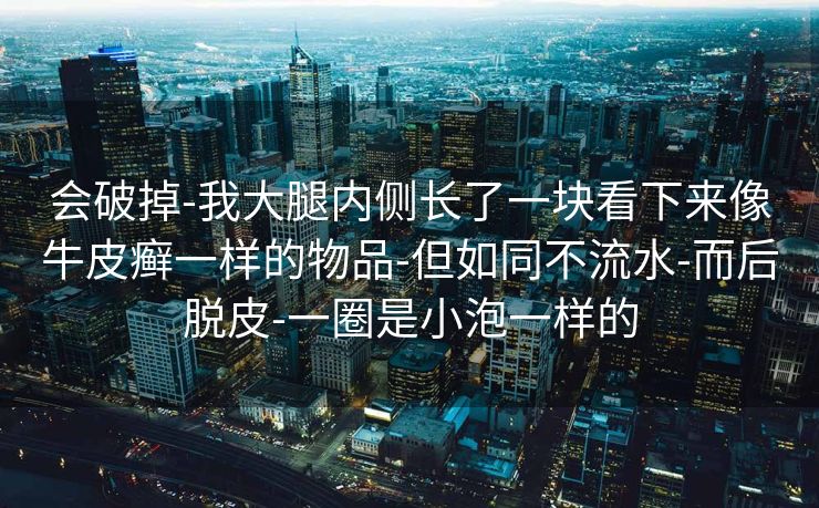 会破掉-我大腿内侧长了一块看下来像牛皮癣一样的物品-但如同不流水-而后脱皮-一圈是小泡一样的