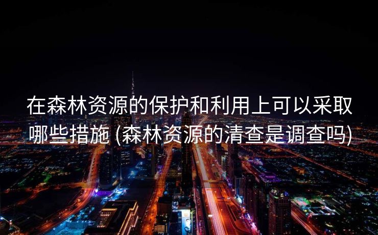在森林资源的保护和利用上可以采取哪些措施 (森林资源的清查是调查吗)