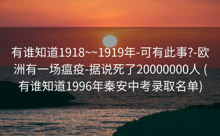 有谁知道1918~~1919年-可有此事?-欧洲有一场瘟疫-据说死了20000000人 (有谁知道1996年秦安中考录取名单)