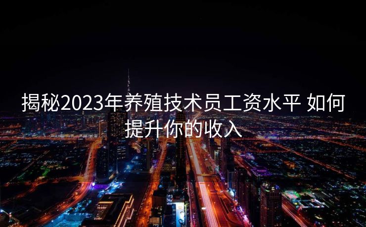 揭秘2023年养殖技术员工资水平 如何提升你的收入