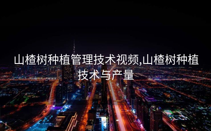 山楂树种植管理技术视频,山楂树种植技术与产量