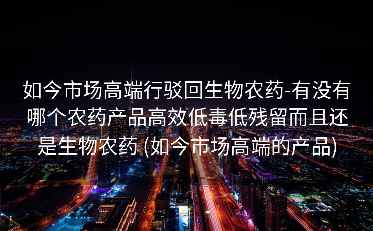 如今市场高端行驳回生物农药-有没有哪个农药产品高效低毒低残留而且还是生物农药 (如今市场高端的产品)