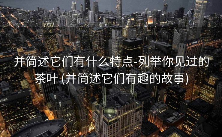 并简述它们有什么特点-列举你见过的茶叶 (并简述它们有趣的故事)