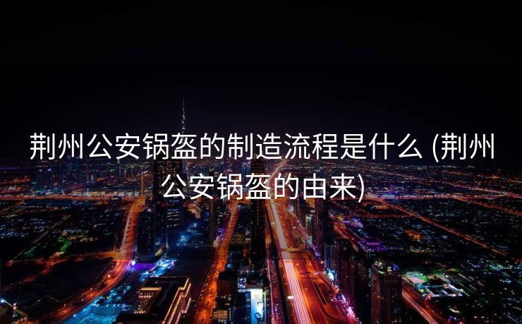 荆州公安锅盔的制造流程是什么 (荆州公安锅盔的由来)