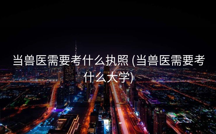 当兽医需要考什么执照 (当兽医需要考什么大学)