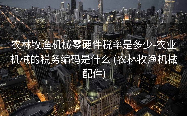 农林牧渔机械零硬件税率是多少-农业机械的税务编码是什么 (农林牧渔机械配件)
