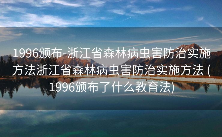 1996颁布-浙江省森林病虫害防治实施方法浙江省森林病虫害防治实施方法 (1996颁布了什么教育法)