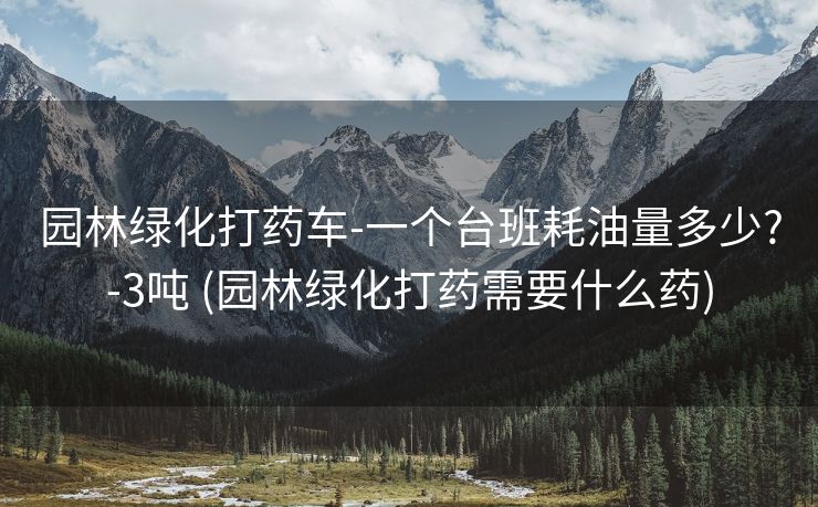 园林绿化打药车-一个台班耗油量多少?-3吨 (园林绿化打药需要什么药)