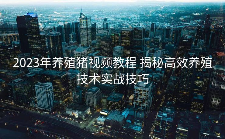 2023年养殖猪视频教程 揭秘高效养殖技术实战技巧