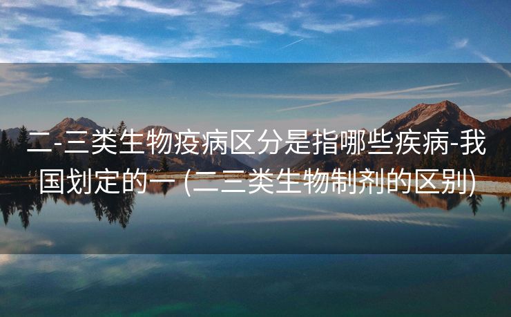 二-三类生物疫病区分是指哪些疾病-我国划定的一 (二三类生物制剂的区别)