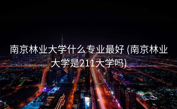 南京林业大学什么专业最好 (南京林业大学是211大学吗)