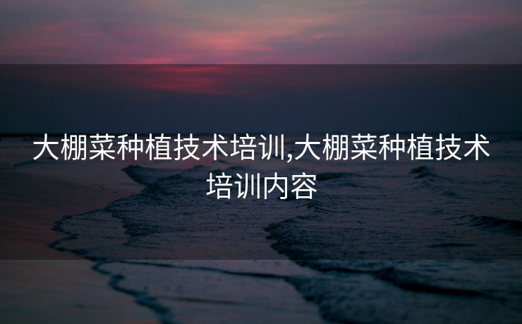大棚菜种植技术培训,大棚菜种植技术培训内容