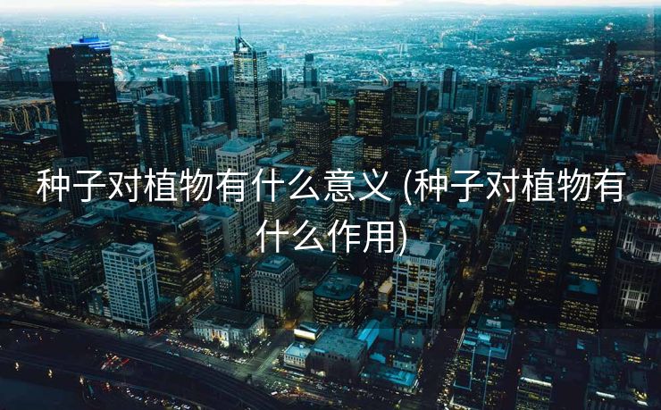 种子对植物有什么意义 (种子对植物有什么作用)